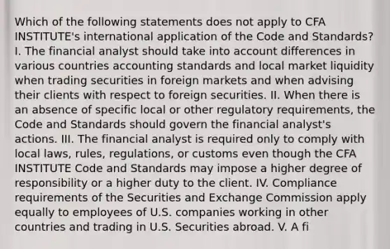 Which of the following statements does not apply to CFA INSTITUTE's international application of the Code and Standards? I. The financial analyst should take into account differences in various countries accounting standards and local market liquidity when trading securities in foreign markets and when advising their clients with respect to foreign securities. II. When there is an absence of specific local or other regulatory requirements, the Code and Standards should govern the financial analyst's actions. III. The financial analyst is required only to comply with local laws, rules, regulations, or customs even though the CFA INSTITUTE Code and Standards may impose a higher degree of responsibility or a higher duty to the client. IV. Compliance requirements of the Securities and Exchange Commission apply equally to employees of U.S. companies working in other countries and trading in U.S. Securities abroad. V. A fi