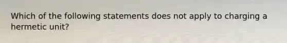 Which of the following statements does not apply to charging a hermetic unit?