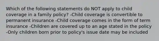 Which of the following statements do NOT apply to child coverage in a family policy? -Child coverage is convertible to permanent insurance -Child coverage comes in the form of term insurance -Children are covered up to an age stated in the policy -Only children born prior to policy's issue date may be included