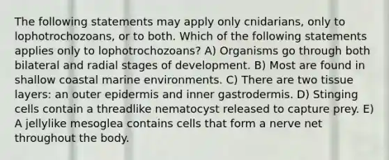 The following statements may apply only cnidarians, only to lophotrochozoans, or to both. Which of the following statements applies only to lophotrochozoans? A) Organisms go through both bilateral and radial stages of development. B) Most are found in shallow coastal marine environments. C) There are two tissue layers: an outer epidermis and inner gastrodermis. D) Stinging cells contain a threadlike nematocyst released to capture prey. E) A jellylike mesoglea contains cells that form a nerve net throughout the body.