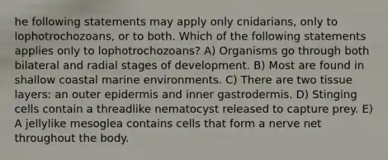 he following statements may apply only cnidarians, only to lophotrochozoans, or to both. Which of the following statements applies only to lophotrochozoans? A) Organisms go through both bilateral and radial stages of development. B) Most are found in shallow coastal marine environments. C) There are two tissue layers: an outer epidermis and inner gastrodermis. D) Stinging cells contain a threadlike nematocyst released to capture prey. E) A jellylike mesoglea contains cells that form a nerve net throughout the body.