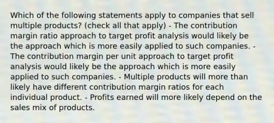 Which of the following statements apply to companies that sell multiple products? (check all that apply) - The contribution margin ratio approach to target profit analysis would likely be the approach which is more easily applied to such companies. - The contribution margin per unit approach to target profit analysis would likely be the approach which is more easily applied to such companies. - Multiple products will more than likely have different contribution margin ratios for each individual product. - Profits earned will more likely depend on the sales mix of products.