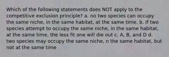 Which of the following statements does NOT apply to the competitive exclusion principle? a. no two species can occupy the same niche, in the same habitat, at the same time. b. If two species attempt to occupy the same niche, in the same habitat, at the same time, the less fit one will die out c. A, B, and D d. two species may occupy the same niche, n the same habitat, but not at the same time