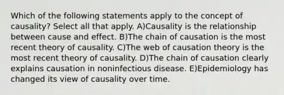 Which of the following statements apply to the concept of causality? Select all that apply. A)Causality is the relationship between cause and effect. B)The chain of causation is the most recent theory of causality. C)The web of causation theory is the most recent theory of causality. D)The chain of causation clearly explains causation in noninfectious disease. E)Epidemiology has changed its view of causality over time.