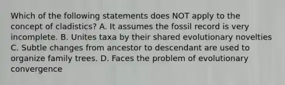 Which of the following statements does NOT apply to the concept of cladistics? A. It assumes the fossil record is very incomplete. B. Unites taxa by their shared evolutionary novelties C. Subtle changes from ancestor to descendant are used to organize family trees. D. Faces the problem of evolutionary convergence