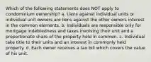 Which of the following statements does NOT apply to condominium ownership? a. Liens against individual units or individual unit owners are liens against the other owners interest in the common elements. b. Individuals are responsible only for mortgage indebtedness and taxes involving their unit and a proportionate share of the property held in common. c. Individual take title to their units and an interest in commonly held property. d. Each owner receives a tax bill which covers the value of his unit.