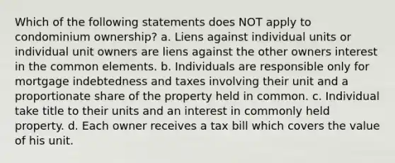 Which of the following statements does NOT apply to condominium ownership? a. Liens against individual units or individual unit owners are liens against the other owners interest in the common elements. b. Individuals are responsible only for mortgage indebtedness and taxes involving their unit and a proportionate share of the property held in common. c. Individual take title to their units and an interest in commonly held property. d. Each owner receives a tax bill which covers the value of his unit.