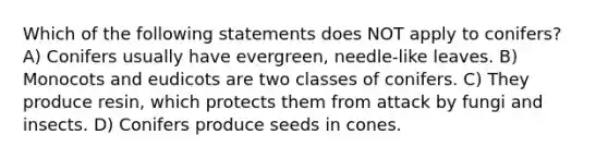 Which of the following statements does NOT apply to conifers? A) Conifers usually have evergreen, needle-like leaves. B) Monocots and eudicots are two classes of conifers. C) They produce resin, which protects them from attack by fungi and insects. D) Conifers produce seeds in cones.