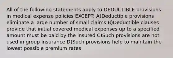 All of the following statements apply to DEDUCTIBLE provisions in medical expense policies EXCEPT: A)Deductible provisions eliminate a large number of small claims B)Deductible clauses provide that initial covered medical expenses up to a specified amount must be paid by the insured C)Such provisions are not used in group insurance D)Such provisions help to maintain the lowest possible premium rates