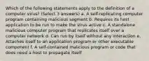 Which of the following statements apply to the definition of a computer virus? (Select 3 answers) a. A self-replicating computer program containing malicious segment b. Requires its host application to be run to make the virus active c. A standalone malicious computer program that replicates itself over a computer network d. Can run by itself without any interaction e. Attaches itself to an application program or other executable component f. A self-contained malicious program or code that does need a host to propagate itself