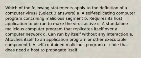 Which of the following statements apply to the definition of a computer virus? (Select 3 answers) a. A self-replicating computer program containing malicious segment b. Requires its host application to be run to make the virus active c. A standalone malicious computer program that replicates itself over a computer network d. Can run by itself without any interaction e. Attaches itself to an application program or other executable component f. A self-contained malicious program or code that does need a host to propagate itself