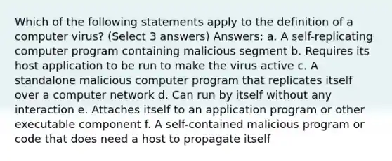 Which of the following statements apply to the definition of a computer virus? (Select 3 answers) Answers: a. A self-replicating computer program containing malicious segment b. Requires its host application to be run to make the virus active c. A standalone malicious computer program that replicates itself over a computer network d. Can run by itself without any interaction e. Attaches itself to an application program or other executable component f. A self-contained malicious program or code that does need a host to propagate itself