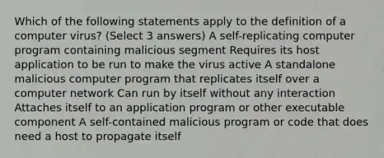 Which of the following statements apply to the definition of a computer virus? (Select 3 answers) A self-replicating computer program containing malicious segment Requires its host application to be run to make the virus active A standalone malicious computer program that replicates itself over a computer network Can run by itself without any interaction Attaches itself to an application program or other executable component A self-contained malicious program or code that does need a host to propagate itself