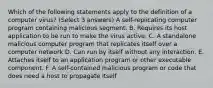 Which of the following statements apply to the definition of a computer virus? (Select 3 answers) A self-replicating computer program containing malicious segment. B. Requires its host application to be run to make the virus active. C. A standalone malicious computer program that replicates itself over a computer network D. Can run by itself without any interaction. E. Attaches itself to an application program or other executable component. F. A self-contained malicious program or code that does need a host to propagate itself