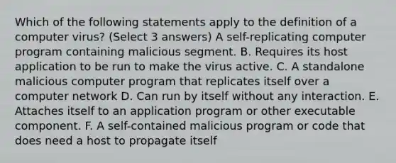 Which of the following statements apply to the definition of a computer virus? (Select 3 answers) A self-replicating computer program containing malicious segment. B. Requires its host application to be run to make the virus active. C. A standalone malicious computer program that replicates itself over a computer network D. Can run by itself without any interaction. E. Attaches itself to an application program or other executable component. F. A self-contained malicious program or code that does need a host to propagate itself