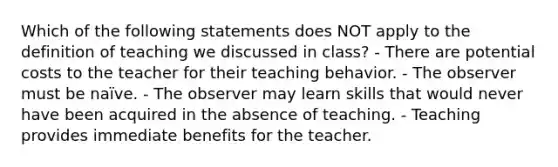 Which of the following statements does NOT apply to the definition of teaching we discussed in class? - There are potential costs to the teacher for their teaching behavior. - The observer must be naïve. - The observer may learn skills that would never have been acquired in the absence of teaching. - Teaching provides immediate benefits for the teacher.