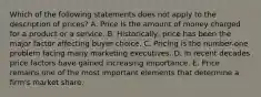 Which of the following statements does not apply to the description of​ prices? A. Price is the amount of money charged for a product or a service. B. ​Historically, price has been the major factor affecting buyer choice. C. Pricing is the​ number-one problem facing many marketing executives. D. In recent decades price factors have gained increasing importance. E. Price remains one of the most important elements that determine a​ firm's market share.