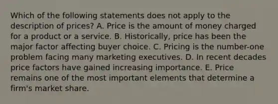 Which of the following statements does not apply to the description of​ prices? A. Price is the amount of money charged for a product or a service. B. ​Historically, price has been the major factor affecting buyer choice. C. Pricing is the​ number-one problem facing many marketing executives. D. In recent decades price factors have gained increasing importance. E. Price remains one of the most important elements that determine a​ firm's market share.