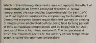 Which of the following statements does not apply to the effect of temperature on an enyme-catalysed reaction? A. At low temperatures the rate doubles (approximately) for each 10°C rise B. At high temperatures the enzyme may be denatured C. Denatured enzymes always regain their lost activity on cooling D. Enzymes are inactivated both by being held for long periods of time at moderate temperatures and by being held for short periods of time at high temperatures E. The temperature at which the maximum occurs on the activity versus temperature graph is called the optimum temperature