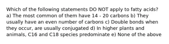 Which of the following statements DO NOT apply to fatty acids? a) The most common of them have 14 - 20 carbons b) They usually have an <a href='https://www.questionai.com/knowledge/ki4hctpp5V-even-number' class='anchor-knowledge'>even number</a> of carbons c) Double bonds when they occur, are usually conjugated d) In higher plants and animals, C16 and C18 species predominate e) None of the above