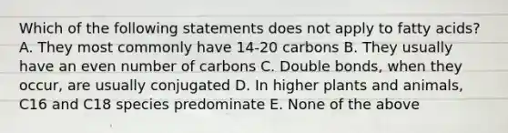 Which of the following statements does not apply to fatty acids? A. They most commonly have 14-20 carbons B. They usually have an even number of carbons C. Double bonds, when they occur, are usually conjugated D. In higher plants and animals, C16 and C18 species predominate E. None of the above