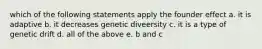 which of the following statements apply the founder effect a. it is adaptive b. it decreases genetic diveersity c. it is a type of genetic drift d. all of the above e. b and c