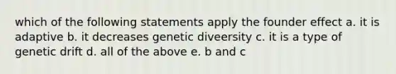 which of the following statements apply the founder effect a. it is adaptive b. it decreases genetic diveersity c. it is a type of genetic drift d. all of the above e. b and c