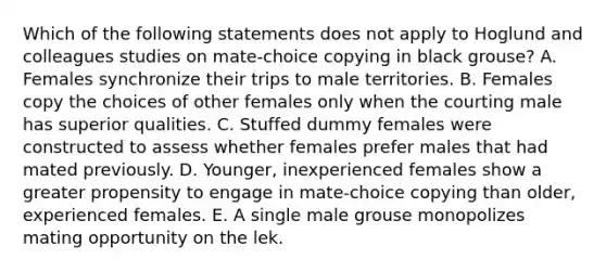 Which of the following statements does not apply to Hoglund and colleagues studies on mate-choice copying in black grouse? A. Females synchronize their trips to male territories. B. Females copy the choices of other females only when the courting male has superior qualities. C. Stuffed dummy females were constructed to assess whether females prefer males that had mated previously. D. Younger, inexperienced females show a greater propensity to engage in mate-choice copying than older, experienced females. E. A single male grouse monopolizes mating opportunity on the lek.