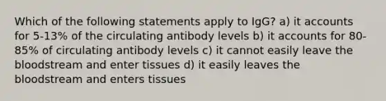 Which of the following statements apply to IgG? a) it accounts for 5-13% of the circulating antibody levels b) it accounts for 80-85% of circulating antibody levels c) it cannot easily leave the bloodstream and enter tissues d) it easily leaves the bloodstream and enters tissues