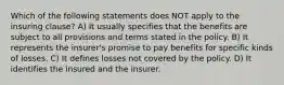 Which of the following statements does NOT apply to the insuring clause? A) It usually specifies that the benefits are subject to all provisions and terms stated in the policy. B) It represents the insurer's promise to pay benefits for specific kinds of losses. C) It defines losses not covered by the policy. D) It identifies the insured and the insurer.