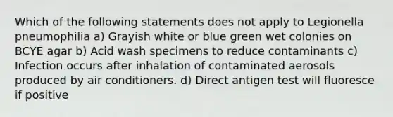 Which of the following statements does not apply to Legionella pneumophilia a) Grayish white or blue green wet colonies on BCYE agar b) Acid wash specimens to reduce contaminants c) Infection occurs after inhalation of contaminated aerosols produced by air conditioners. d) Direct antigen test will fluoresce if positive