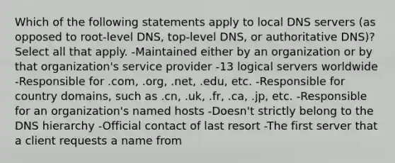 Which of the following statements apply to local DNS servers (as opposed to root-level DNS, top-level DNS, or authoritative DNS)? Select all that apply. -Maintained either by an organization or by that organization's service provider -13 logical servers worldwide -Responsible for .com, .org, .net, .edu, etc. -Responsible for country domains, such as .cn, .uk, .fr, .ca, .jp, etc. -Responsible for an organization's named hosts -Doesn't strictly belong to the DNS hierarchy -Official contact of last resort -The first server that a client requests a name from