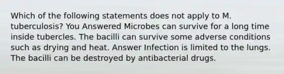 Which of the following statements does not apply to M. tuberculosis? You Answered Microbes can survive for a long time inside tubercles. The bacilli can survive some adverse conditions such as drying and heat. Answer Infection is limited to the lungs. The bacilli can be destroyed by antibacterial drugs.