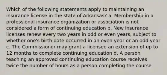 Which of the following statements apply to maintaining an insurance license in the state of Arkansas? a. Membership in a professional insurance organization or association is not considered a form of continuing education b. New insurance licenses renew every two years in odd or even years, subject to whether one's birth date occurred in an even year or an odd year c. The Commissioner may grant a licensee an extension of up to 12 months to complete continuing education d. A person teaching an approved continuing education course receives twice the number of hours as a person completing the course