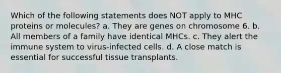 Which of the following statements does NOT apply to MHC proteins or molecules? a. They are genes on chromosome 6. b. All members of a family have identical MHCs. c. They alert the immune system to virus-infected cells. d. A close match is essential for successful tissue transplants.