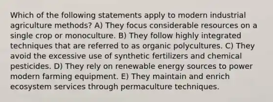 Which of the following statements apply to modern industrial agriculture methods? A) They focus considerable resources on a single crop or monoculture. B) They follow highly integrated techniques that are referred to as organic polycultures. C) They avoid the excessive use of synthetic fertilizers and chemical pesticides. D) They rely on renewable energy sources to power modern farming equipment. E) They maintain and enrich ecosystem services through permaculture techniques.