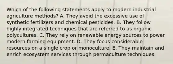 Which of the following statements apply to modern industrial agriculture methods? A. They avoid the excessive use of synthetic fertilizers and chemical pesticides. B. They follow highly integrated techniques that are referred to as organic polycultures. C. They rely on renewable energy sources to power modern farming equipment. D. They focus considerable resources on a single crop or monoculture. E. They maintain and enrich ecosystem services through permaculture techniques.