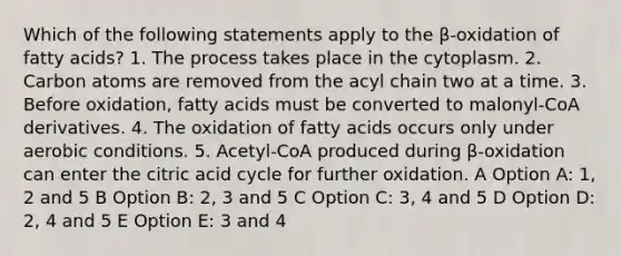 Which of the following statements apply to the β-oxidation of fatty acids? 1. The process takes place in the cytoplasm. 2. Carbon atoms are removed from the acyl chain two at a time. 3. Before oxidation, fatty acids must be converted to malonyl-CoA derivatives. 4. The oxidation of fatty acids occurs only under aerobic conditions. 5. Acetyl-CoA produced during β-oxidation can enter the citric acid cycle for further oxidation. A Option A: 1, 2 and 5 B Option B: 2, 3 and 5 C Option C: 3, 4 and 5 D Option D: 2, 4 and 5 E Option E: 3 and 4