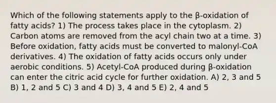 Which of the following statements apply to the β-oxidation of fatty acids? 1) The process takes place in the cytoplasm. 2) Carbon atoms are removed from the acyl chain two at a time. 3) Before oxidation, fatty acids must be converted to malonyl-CoA derivatives. 4) The oxidation of fatty acids occurs only under aerobic conditions. 5) Acetyl-CoA produced during β-oxidation can enter the citric acid cycle for further oxidation. A) 2, 3 and 5 B) 1, 2 and 5 C) 3 and 4 D) 3, 4 and 5 E) 2, 4 and 5