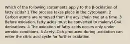 Which of the following statements apply to the β-oxidation of fatty acids? 1 The process takes place in the cytoplasm. 2 Carbon atoms are removed from the acyl chain two at a time. 3 Before oxidation, fatty acids must be converted to malonyl-CoA derivatives. 4 The oxidation of fatty acids occurs only under aerobic conditions. 5 Acetyl-CoA produced during -oxidation can enter the citric acid cycle for further oxidation.