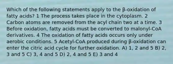 Which of the following statements apply to the β-oxidation of fatty acids? 1 The process takes place in the cytoplasm. 2 Carbon atoms are removed from the acyl chain two at a time. 3 Before oxidation, fatty acids must be converted to malonyl-CoA derivatives. 4 The oxidation of fatty acids occurs only under aerobic conditions. 5 Acetyl-CoA produced during β-oxidation can enter the citric acid cycle for further oxidation. A) 1, 2 and 5 B) 2, 3 and 5 C) 3, 4 and 5 D) 2, 4 and 5 E) 3 and 4