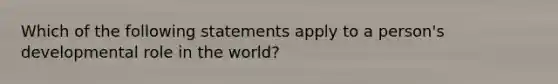 Which of the following statements apply to a person's developmental role in the world?