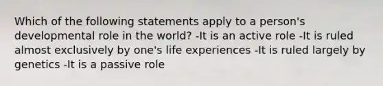 Which of the following statements apply to a person's developmental role in the world? -It is an active role -It is ruled almost exclusively by one's life experiences -It is ruled largely by genetics -It is a passive role