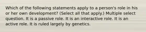 Which of the following statements apply to a person's role in his or her own development? (Select all that apply.) Multiple select question. It is a passive role. It is an interactive role. It is an active role. It is ruled largely by genetics.