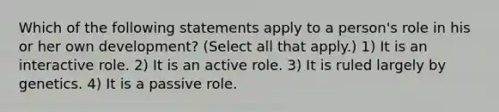 Which of the following statements apply to a person's role in his or her own development? (Select all that apply.) 1) It is an interactive role. 2) It is an active role. 3) It is ruled largely by genetics. 4) It is a passive role.