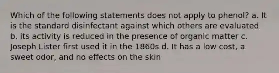 Which of the following statements does not apply to phenol? a. It is the standard disinfectant against which others are evaluated b. its activity is reduced in the presence of organic matter c. Joseph Lister first used it in the 1860s d. It has a low cost, a sweet odor, and no effects on the skin