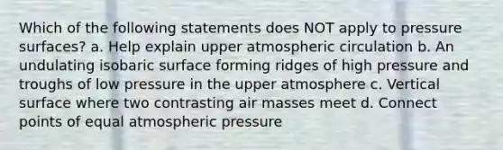 Which of the following statements does NOT apply to pressure surfaces? a. Help explain upper atmospheric circulation b. An undulating isobaric surface forming ridges of high pressure and troughs of low pressure in the upper atmosphere c. Vertical surface where two contrasting air masses meet d. Connect points of equal atmospheric pressure