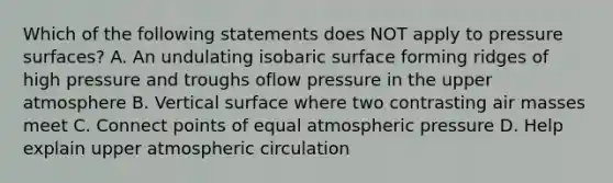 Which of the following statements does NOT apply to pressure surfaces? A. An undulating isobaric surface forming ridges of high pressure and troughs oflow pressure in the upper atmosphere B. Vertical surface where two contrasting air masses meet C. Connect points of equal atmospheric pressure D. Help explain upper atmospheric circulation