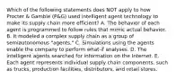 Which of the following statements does NOT apply to how Procter & Gamble (P&G) used intelligent agent technology to make its supply chain more efficient? A. The behavior of each agent is programmed to follow rules that mimic actual behavior. B. It modeled a complex supply chain as a group of semiautonomous "agents." C. Simulations using the agents enable the company to perform what-if analyses. D. The intelligent agents searched for information on the Internet. E. Each agent represents individual supply chain components, such as trucks, production facilities, distributors, and retail stores.