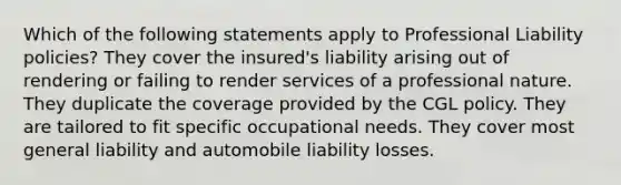 Which of the following statements apply to Professional Liability policies? They cover the insured's liability arising out of rendering or failing to render services of a professional nature. They duplicate the coverage provided by the CGL policy. They are tailored to fit specific occupational needs. They cover most general liability and automobile liability losses.